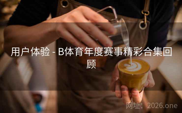 用户体验 - B体育年度赛事精彩合集回顾