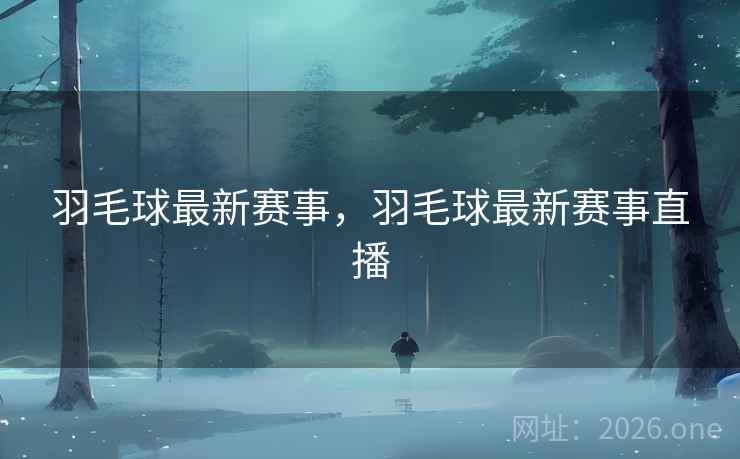 羽毛球最新赛事，羽毛球最新赛事直播