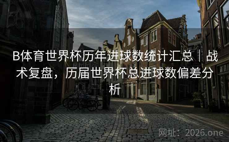 B体育世界杯历年进球数统计汇总｜战术复盘，历届世界杯总进球数偏差分析