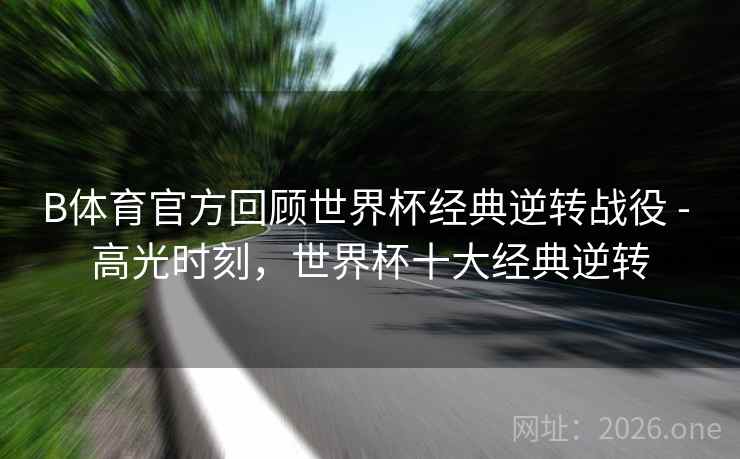 B体育官方回顾世界杯经典逆转战役 - 高光时刻，世界杯十大经典逆转