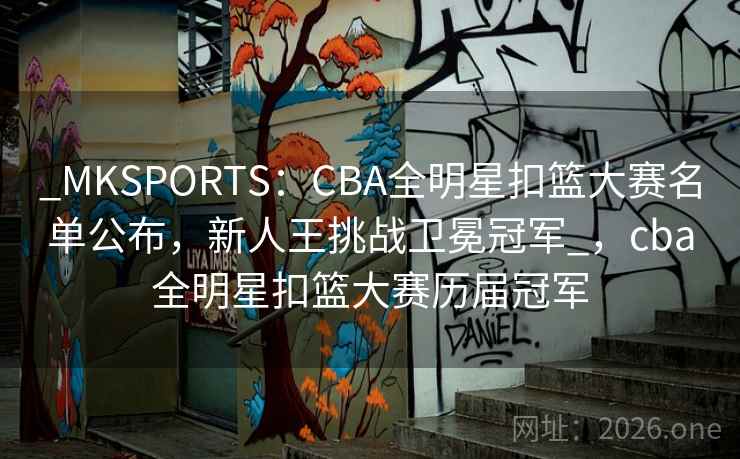 _MKSPORTS：CBA全明星扣篮大赛名单公布，新人王挑战卫冕冠军_，cba全明星扣篮大赛历届冠军