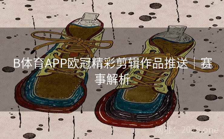 B体育APP欧冠精彩剪辑作品推送｜赛事解析