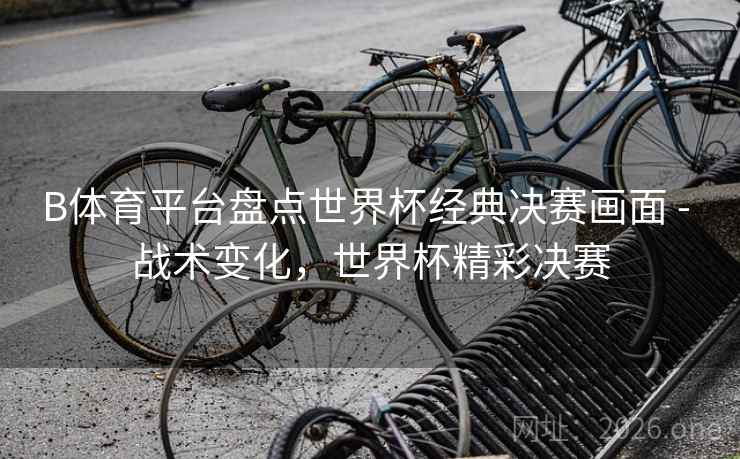 B体育平台盘点世界杯经典决赛画面 - 战术变化,世界杯精彩决赛