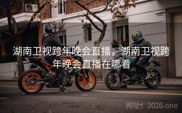 湖南卫视跨年晚会直播,湖南卫视跨年晚会直播在哪看